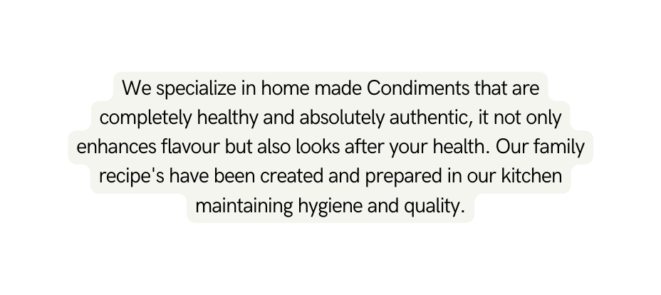 We specialize in home made Condiments that are completely healthy and absolutely authentic it not only enhances flavour but also looks after your health Our family recipe s have been created and prepared in our kitchen maintaining hygiene and quality